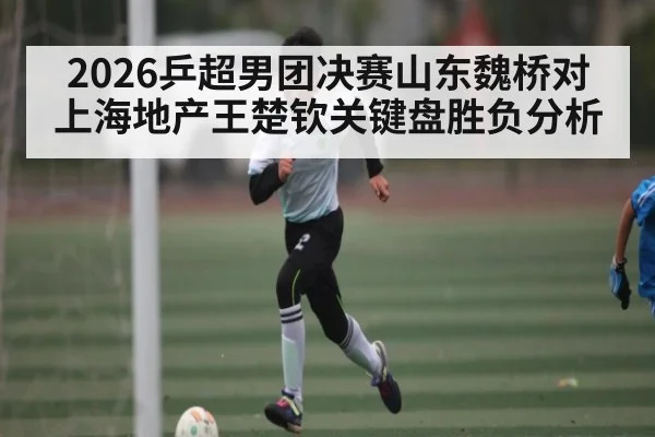 2026乒超男团决赛山东魏桥对上海地产王楚钦关键盘胜负分析 | Yaoshi